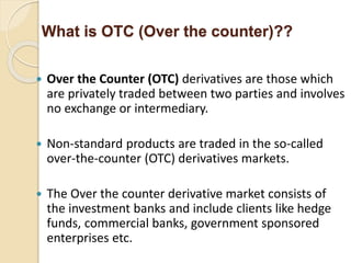  Over the Counter (OTC) derivatives are those which
are privately traded between two parties and involves
no exchange or intermediary.
 Non-standard products are traded in the so-called
over-the-counter (OTC) derivatives markets.
 The Over the counter derivative market consists of
the investment banks and include clients like hedge
funds, commercial banks, government sponsored
enterprises etc.
What is OTC (Over the counter)??
 