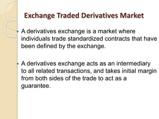  A derivatives exchange is a market where
individuals trade standardized contracts that have
been defined by the exchange.
 A derivatives exchange acts as an intermediary
to all related transactions, and takes initial margin
from both sides of the trade to act as a
guarantee.
Exchange Traded Derivatives Market
 