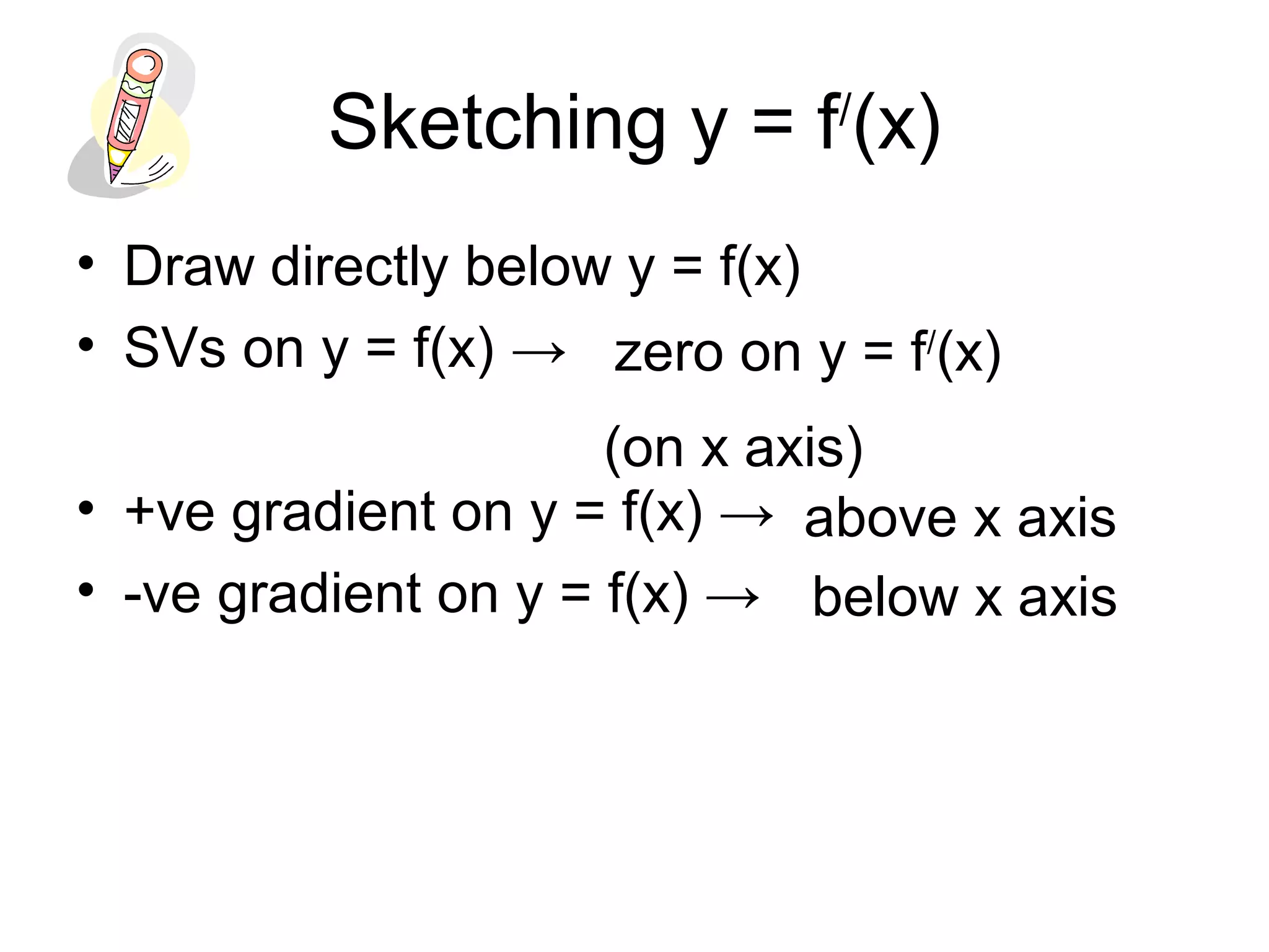 Sketching y = f/
(x)
• Draw directly below y = f(x)
• SVs on y = f(x) →
• +ve gradient on y = f(x) →
• -ve gradient on y = f(x) →
zero on y = f/
(x)
(on x axis)
above x axis
below x axis