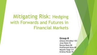 Mitigating Risk: Hedging
with Forwards and Futures in
Financial Markets
Group-8
Ashana Shirodkar-103
Jinal Patel-72
Rutuja Rane-90
Prathamesh Rane-89
Mayank Tyagi-111
Krishna Parab-70
 