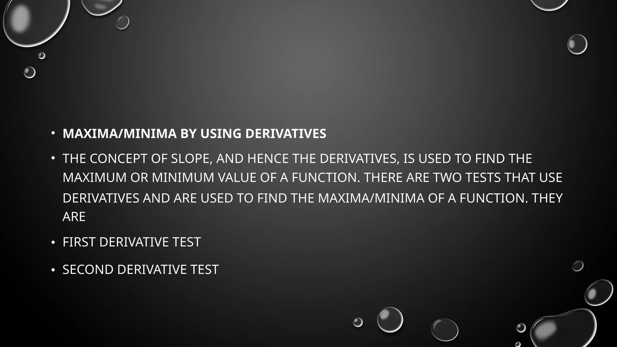 • MAXIMA/MINIMA BY USING DERIVATIVES
• THE CONCEPT OF SLOPE, AND HENCE THE DERIVATIVES, IS USED TO FIND THE
MAXIMUM OR MINIMUM VALUE OF A FUNCTION. THERE ARE TWO TESTS THAT USE
DERIVATIVES AND ARE USED TO FIND THE MAXIMA/MINIMA OF A FUNCTION. THEY
ARE
• FIRST DERIVATIVE TEST
• SECOND DERIVATIVE TEST
 