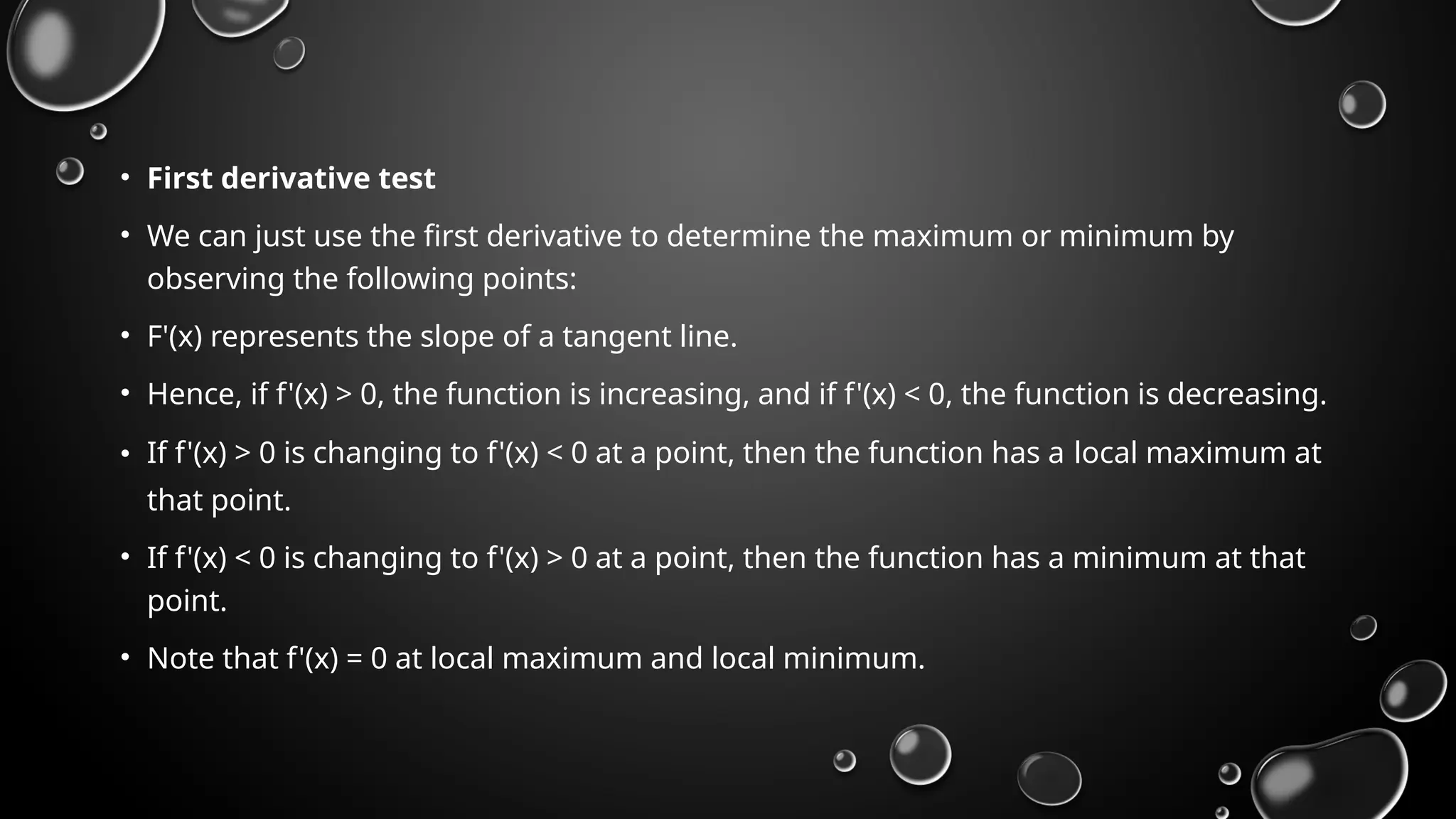 • First derivative test
• We can just use the first derivative to determine the maximum or minimum by
observing the following points:
• F'(x) represents the slope of a tangent line.
• Hence, if f'(x) > 0, the function is increasing, and if f'(x) < 0, the function is decreasing.
• If f'(x) > 0 is changing to f'(x) < 0 at a point, then the function has a local maximum at
that point.
• If f'(x) < 0 is changing to f'(x) > 0 at a point, then the function has a minimum at that
point.
• Note that f'(x) = 0 at local maximum and local minimum.
 