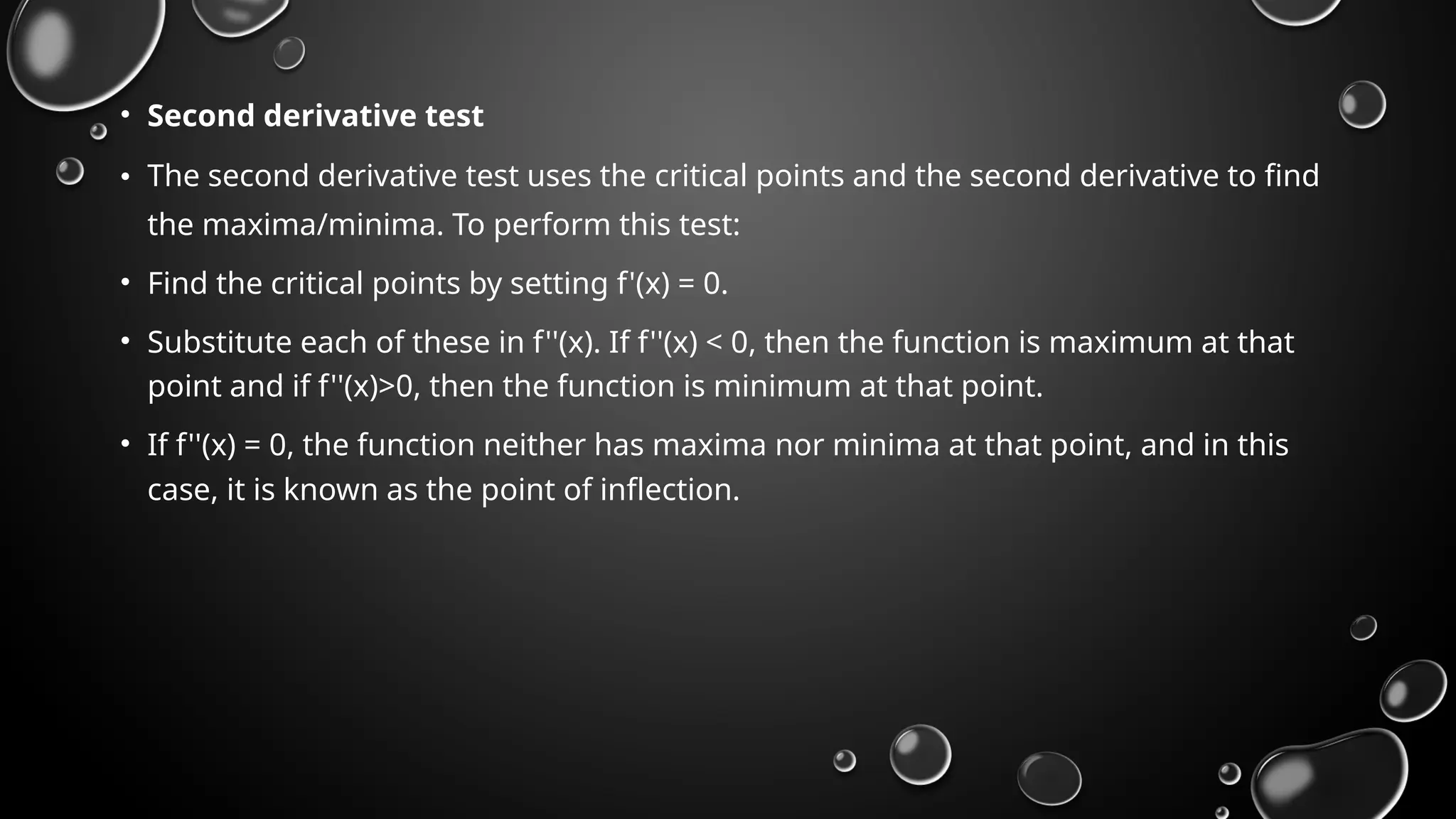 • Second derivative test
• The second derivative test uses the critical points and the second derivative to find
the maxima/minima. To perform this test:
• Find the critical points by setting f'(x) = 0.
• Substitute each of these in f''(x). If f''(x) < 0, then the function is maximum at that
point and if f''(x)>0, then the function is minimum at that point.
• If f''(x) = 0, the function neither has maxima nor minima at that point, and in this
case, it is known as the point of inflection.
 