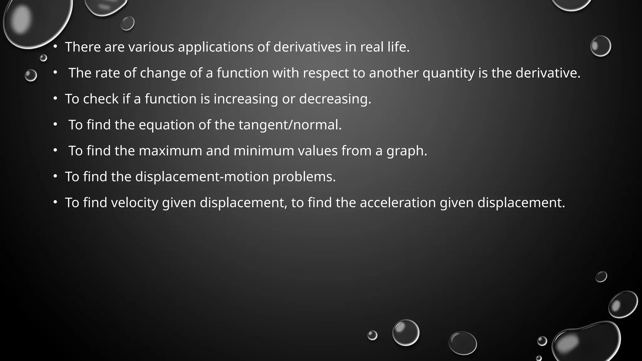 • There are various applications of derivatives in real life.
• The rate of change of a function with respect to another quantity is the derivative.
• To check if a function is increasing or decreasing.
• To find the equation of the tangent/normal.
• To find the maximum and minimum values from a graph.
• To find the displacement-motion problems.
• To find velocity given displacement, to find the acceleration given displacement.
 