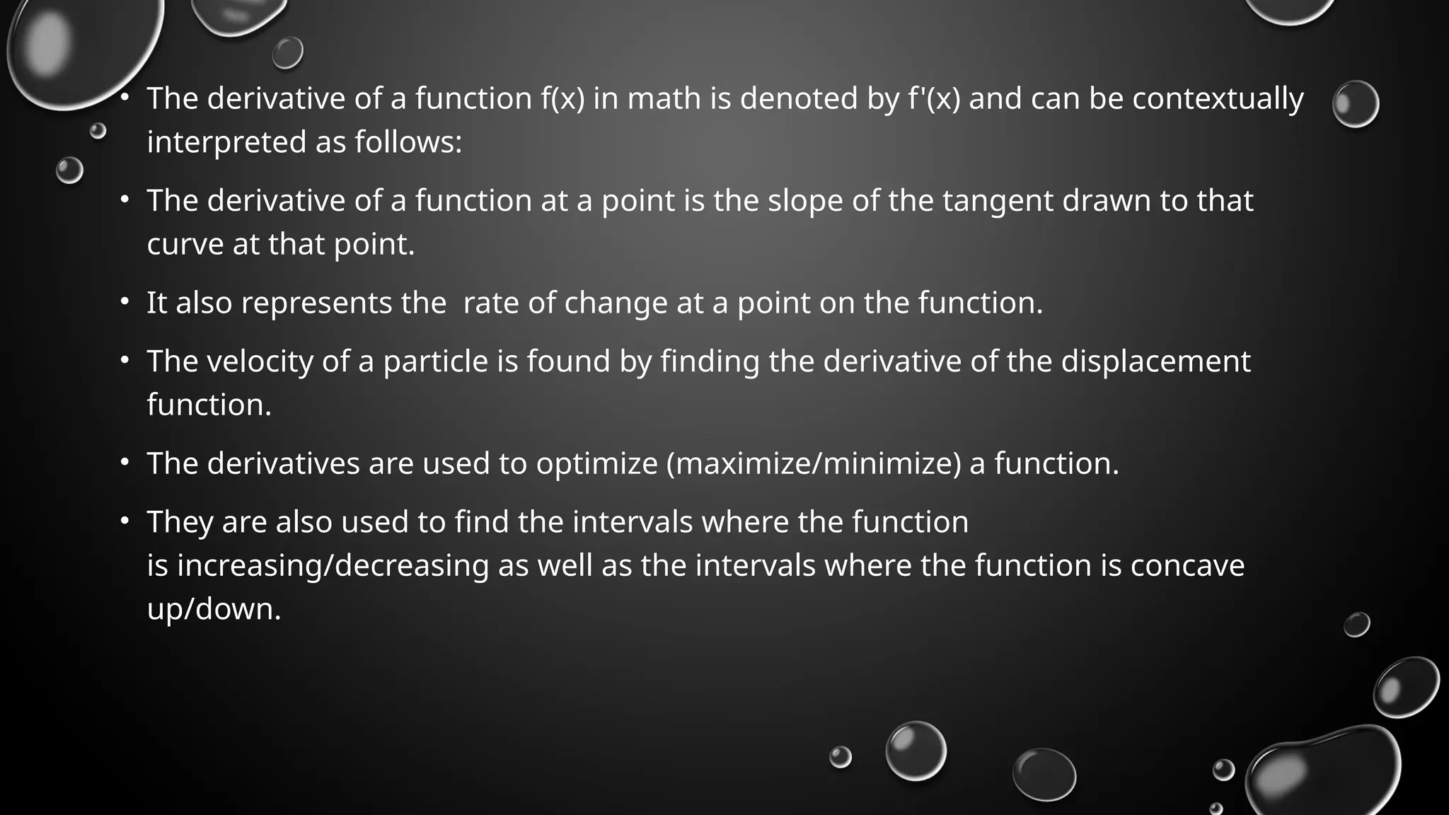 • The derivative of a function f(x) in math is denoted by f'(x) and can be contextually
interpreted as follows:
• The derivative of a function at a point is the slope of the tangent drawn to that
curve at that point.
• It also represents the rate of change at a point on the function.
• The velocity of a particle is found by finding the derivative of the displacement
function.
• The derivatives are used to optimize (maximize/minimize) a function.
• They are also used to find the intervals where the function
is increasing/decreasing as well as the intervals where the function is concave
up/down.
 