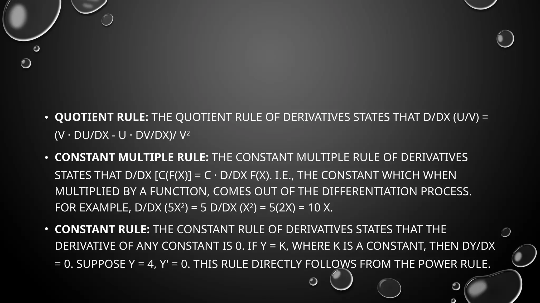 • QUOTIENT RULE: THE QUOTIENT RULE OF DERIVATIVES STATES THAT D/DX (U/V) =
(V · DU/DX - U · DV/DX)/ V2
• CONSTANT MULTIPLE RULE: THE CONSTANT MULTIPLE RULE OF DERIVATIVES
STATES THAT D/DX [C(F(X)] = C · D/DX F(X). I.E., THE CONSTANT WHICH WHEN
MULTIPLIED BY A FUNCTION, COMES OUT OF THE DIFFERENTIATION PROCESS.
FOR EXAMPLE, D/DX (5X2
) = 5 D/DX (X2
) = 5(2X) = 10 X.
• CONSTANT RULE: THE CONSTANT RULE OF DERIVATIVES STATES THAT THE
DERIVATIVE OF ANY CONSTANT IS 0. IF Y = K, WHERE K IS A CONSTANT, THEN DY/DX
= 0. SUPPOSE Y = 4, Y' = 0. THIS RULE DIRECTLY FOLLOWS FROM THE POWER RULE.
 