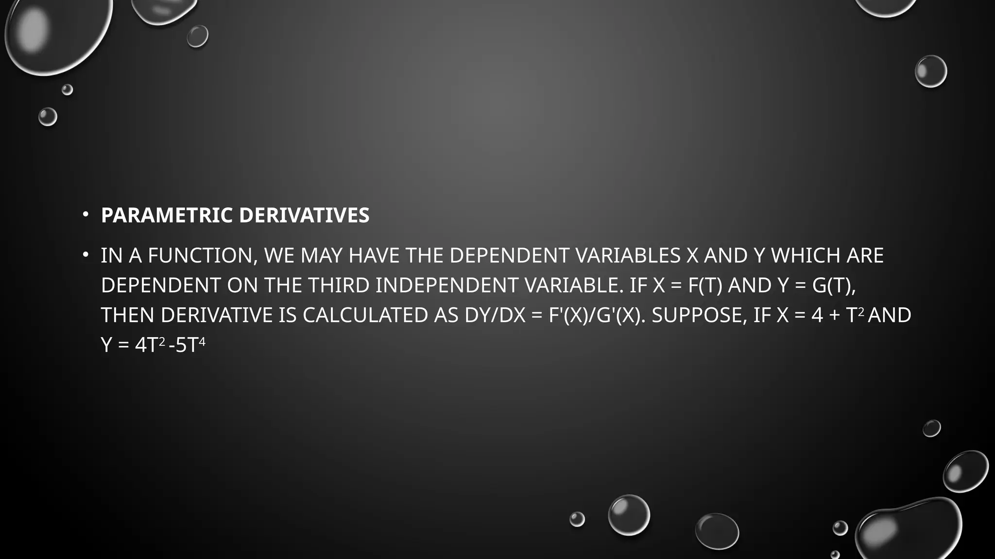 • PARAMETRIC DERIVATIVES
• IN A FUNCTION, WE MAY HAVE THE DEPENDENT VARIABLES X AND Y WHICH ARE
DEPENDENT ON THE THIRD INDEPENDENT VARIABLE. IF X = F(T) AND Y = G(T),
THEN DERIVATIVE IS CALCULATED AS DY/DX = F'(X)/G'(X). SUPPOSE, IF X = 4 + T2
AND
Y = 4T2
-5T4
 