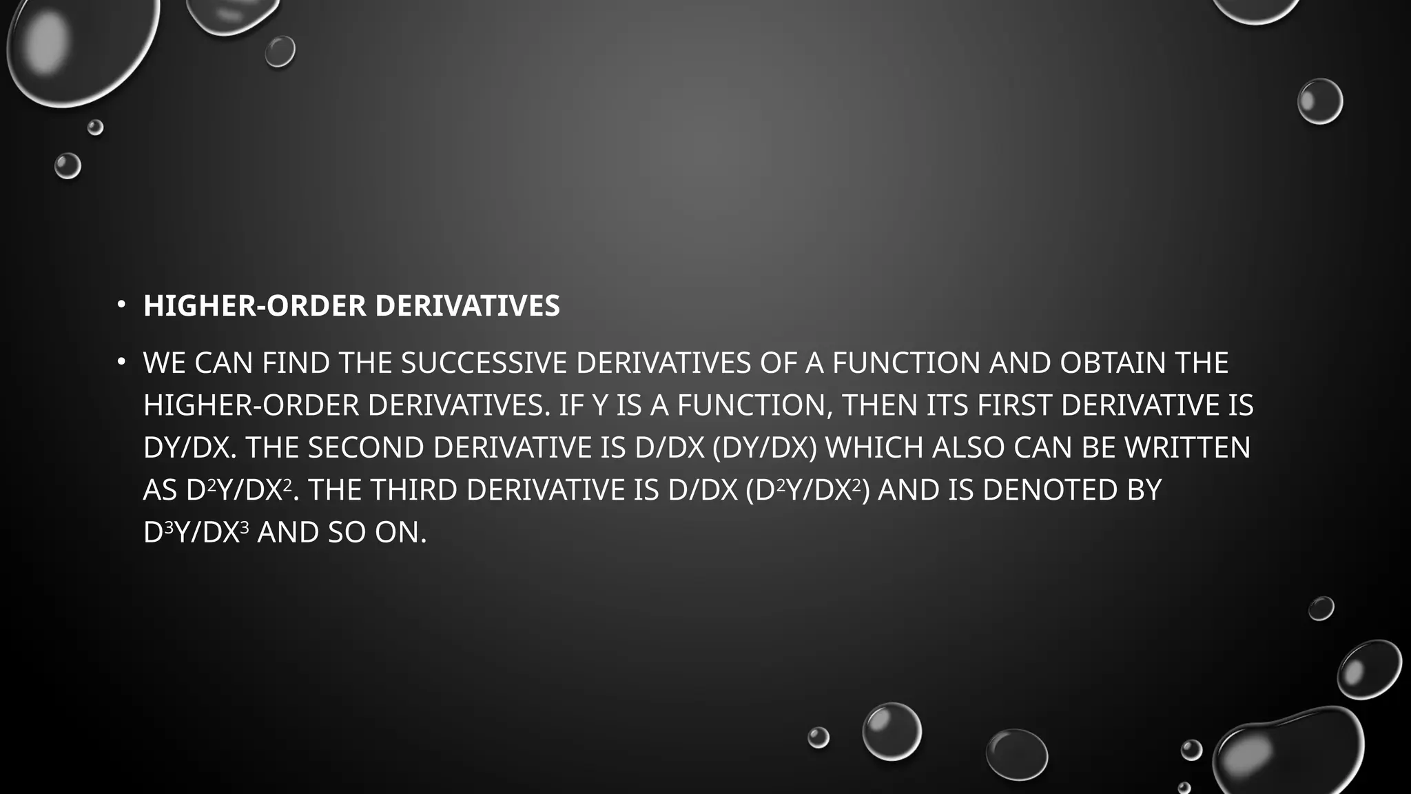 • HIGHER-ORDER DERIVATIVES
• WE CAN FIND THE SUCCESSIVE DERIVATIVES OF A FUNCTION AND OBTAIN THE
HIGHER-ORDER DERIVATIVES. IF Y IS A FUNCTION, THEN ITS FIRST DERIVATIVE IS
DY/DX. THE SECOND DERIVATIVE IS D/DX (DY/DX) WHICH ALSO CAN BE WRITTEN
AS D2
Y/DX2
. THE THIRD DERIVATIVE IS D/DX (D2
Y/DX2
) AND IS DENOTED BY
D3
Y/DX3
AND SO ON.
 