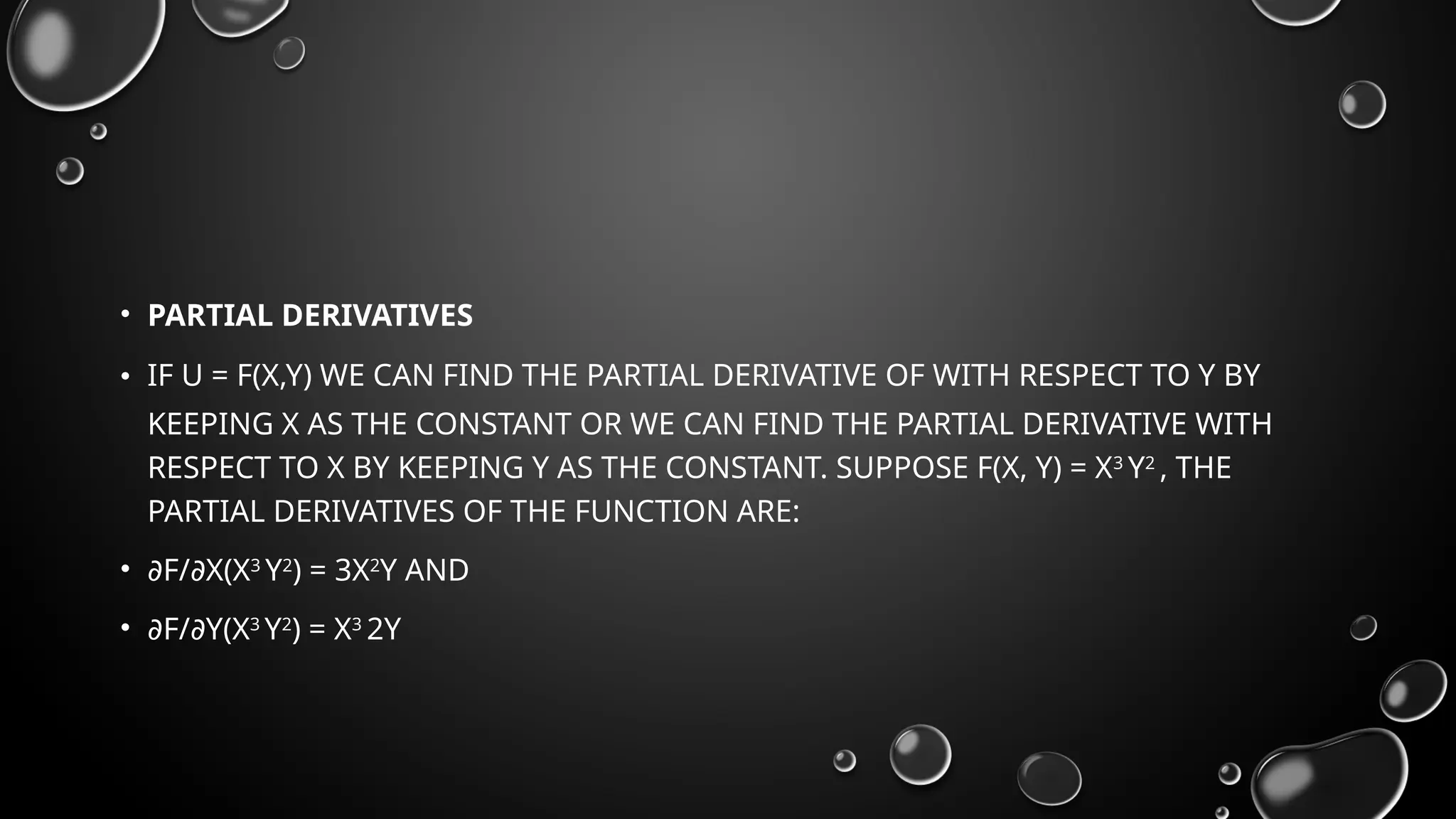 • PARTIAL DERIVATIVES
• IF U = F(X,Y) WE CAN FIND THE PARTIAL DERIVATIVE OF WITH RESPECT TO Y BY
KEEPING X AS THE CONSTANT OR WE CAN FIND THE PARTIAL DERIVATIVE WITH
RESPECT TO X BY KEEPING Y AS THE CONSTANT. SUPPOSE F(X, Y) = X3
Y2
, THE
PARTIAL DERIVATIVES OF THE FUNCTION ARE:
• ∂F/ X(X
∂ 3
Y2
) = 3X2
Y AND
• ∂F/ Y(X
∂ 3
Y2
) = X3
2Y
 