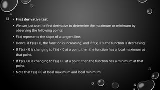 • First derivative test
• We can just use the first derivative to determine the maximum or minimum by
observing the following points:
• F'(x) represents the slope of a tangent line.
• Hence, if f'(x) > 0, the function is increasing, and if f'(x) < 0, the function is decreasing.
• If f'(x) > 0 is changing to f'(x) < 0 at a point, then the function has a local maximum at
that point.
• If f'(x) < 0 is changing to f'(x) > 0 at a point, then the function has a minimum at that
point.
• Note that f'(x) = 0 at local maximum and local minimum.
 