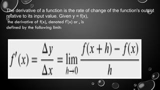 The derivative of a function is the rate of change of the function's output
relative to its input value. Given y = f(x),
the derivative of f(x), denoted f'(x) or , is
defined by the following limit:
 