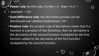 • Power rule: by this rule, if y=f(x) = xn
, then = n x n-1
.
• example: = 5x4
.
• Sum/difference rule: the derivative process can be
distributed over addition/subtraction. I.E= .
• Product rule: the product rule of derivatives states that if a
function is a product of two functions, then its derivative is
the derivative of the second function multiplied by the first
function added to the derivative of the first function
multiplied by the second function.
 