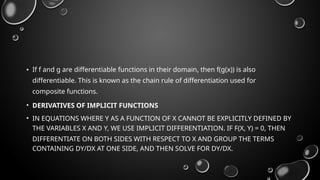 • If f and g are differentiable functions in their domain, then f(g(x)) is also
differentiable. This is known as the chain rule of differentiation used for
composite functions.
• DERIVATIVES OF IMPLICIT FUNCTIONS
• IN EQUATIONS WHERE Y AS A FUNCTION OF X CANNOT BE EXPLICITLY DEFINED BY
THE VARIABLES X AND Y, WE USE IMPLICIT DIFFERENTIATION. IF F(X, Y) = 0, THEN
DIFFERENTIATE ON BOTH SIDES WITH RESPECT TO X AND GROUP THE TERMS
CONTAINING DY/DX AT ONE SIDE, AND THEN SOLVE FOR DY/DX.
 