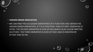 • HIGHER-ORDER DERIVATIVES
• WE CAN FIND THE SUCCESSIVE DERIVATIVES OF A FUNCTION AND OBTAIN THE
HIGHER-ORDER DERIVATIVES. IF Y IS A FUNCTION, THEN ITS FIRST DERIVATIVE IS
DY/DX. THE SECOND DERIVATIVE IS D/DX (DY/DX) WHICH ALSO CAN BE WRITTEN
AS D2
Y/DX2
. THE THIRD DERIVATIVE IS D/DX (D2
Y/DX2
) AND IS DENOTED BY
D3
Y/DX3
AND SO ON.
 