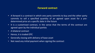 Forward contract
• A forward is a contract in which one party commits to buy and the other party
commits to sell a specified quantity of an agreed upon asset for a pre-
determined price at a specific date in the future
• It is a customised contract, in the sense that the terms of the contract are
agreed upon by the individual parties
• A bilateral contract
• Hence, it is traded OTC
• Generally closing with delivery of base asset
• Not need any initial payment when signing the contract
 