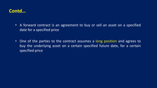 Contd…
• A forward contract is an agreement to buy or sell an asset on a specified
date for a specified price
• One of the parties to the contract assumes a long position and agrees to
buy the underlying asset on a certain specified future date, for a certain
specified price
 