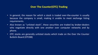 Over The Counter(OTC) Trading
• In general, the reason for which a stock is traded over-the-counter is usually
because the company is small, making it unable to meet exchange listing
requirements.
• Also known as "unlisted stock", these securities are traded by broker-dealers
who negotiate directly with one another over computer networks and by
phone.
• OTC stocks are generally unlisted stocks which trade on the Over the Counter
Bulletin Board (OTCBB)
 
