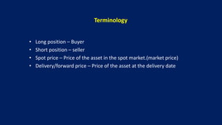 Terminology
• Long position – Buyer
• Short position – seller
• Spot price – Price of the asset in the spot market.(market price)
• Delivery/forward price – Price of the asset at the delivery date
 