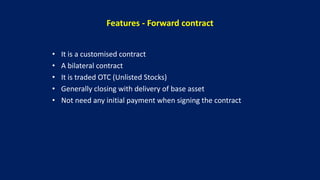 Features - Forward contract
• It is a customised contract
• A bilateral contract
• It is traded OTC (Unlisted Stocks)
• Generally closing with delivery of base asset
• Not need any initial payment when signing the contract
 