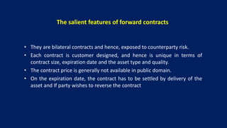 The salient features of forward contracts
• They are bilateral contracts and hence, exposed to counterparty risk.
• Each contract is customer designed, and hence is unique in terms of
contract size, expiration date and the asset type and quality.
• The contract price is generally not available in public domain.
• On the expiration date, the contract has to be settled by delivery of the
asset and If party wishes to reverse the contract
 