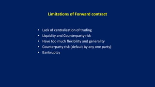 Limitations of Forward contract
• Lack of centralization of trading
• Liquidity and Counterparty risk
• Have too much flexibility and generality
• Counterparty risk (default by any one party)
• Bankruptcy
 