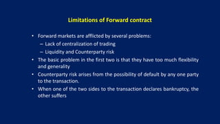 Limitations of Forward contract
• Forward markets are afflicted by several problems:
– Lack of centralization of trading
– Liquidity and Counterparty risk
• The basic problem in the first two is that they have too much flexibility
and generality
• Counterparty risk arises from the possibility of default by any one party
to the transaction.
• When one of the two sides to the transaction declares bankruptcy, the
other suffers
 