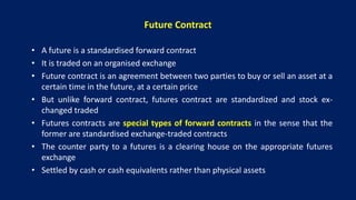 Future Contract
• A future is a standardised forward contract
• It is traded on an organised exchange
• Future contract is an agreement between two parties to buy or sell an asset at a
certain time in the future, at a certain price
• But unlike forward contract, futures contract are standardized and stock ex-
changed traded
• Futures contracts are special types of forward contracts in the sense that the
former are standardised exchange-traded contracts
• The counter party to a futures is a clearing house on the appropriate futures
exchange
• Settled by cash or cash equivalents rather than physical assets
 
