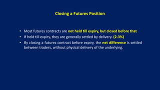 Closing a Futures Position
• Most futures contracts are not held till expiry, but closed before that
• If held till expiry, they are generally settled by delivery. (2-3%)
• By closing a futures contract before expiry, the net difference is settled
between traders, without physical delivery of the underlying.
 