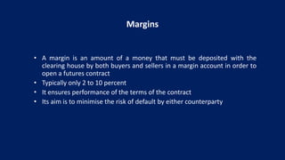 Margins
• A margin is an amount of a money that must be deposited with the
clearing house by both buyers and sellers in a margin account in order to
open a futures contract
• Typically only 2 to 10 percent
• It ensures performance of the terms of the contract
• Its aim is to minimise the risk of default by either counterparty
 