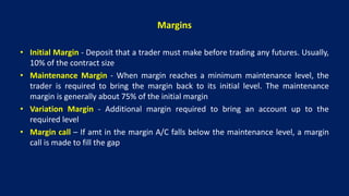 Margins
• Initial Margin - Deposit that a trader must make before trading any futures. Usually,
10% of the contract size
• Maintenance Margin - When margin reaches a minimum maintenance level, the
trader is required to bring the margin back to its initial level. The maintenance
margin is generally about 75% of the initial margin
• Variation Margin - Additional margin required to bring an account up to the
required level
• Margin call – If amt in the margin A/C falls below the maintenance level, a margin
call is made to fill the gap
 