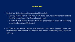 Derivatives
• Derivatives: derivatives are instruments which include
– Security derived from a debt instrument share, loan, risk instrument or contract
for differences of any other form of security and ,
– a contract that derives its value from the price/index of prices of underlying
securities. Derivatives (Definition)
• A financial instrument whose characteristics and value depend upon the
characteristics and value of an underlier, typi- cally a commodity, bond, equity or
currency,
 