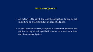 What are Options?
• An option is the right, but not the obligation to buy or sell
something on a specified date at a specified price.
• In the securities market, an option is a contract between two
parties to buy or sell specified number of shares at a later
date for an agreed price.
 