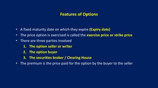 Features of Options
• A fixed maturity date on which they expire (Expiry date)
• The price option is exercised is called the exercise price or strike price
• There are three parties involved
1. The option seller or writer
2. The option buyer
3. The securities broker / Clearing House
• The premium is the price paid for the option by the buyer to the seller
 