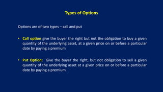 Types of Options
Options are of two types – call and put
• Call option give the buyer the right but not the obligation to buy a given
quantity of the underlying asset, at a given price on or before a particular
date by paying a premium
• Put Option: Give the buyer the right, but not obligation to sell a given
quantity of the underlying asset at a given price on or before a particular
date by paying a premium
 