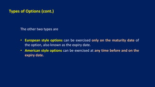 Types of Options (cont.)
The other two types are
• European style options can be exercised only on the maturity date of
the option, also known as the expiry date.
• American style options can be exercised at any time before and on the
expiry date.
 