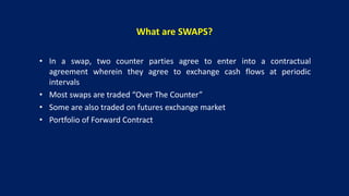 What are SWAPS?
• In a swap, two counter parties agree to enter into a contractual
agreement wherein they agree to exchange cash flows at periodic
intervals
• Most swaps are traded “Over The Counter”
• Some are also traded on futures exchange market
• Portfolio of Forward Contract
 
