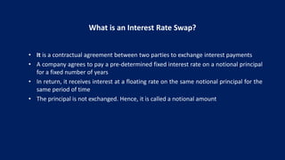 What is an Interest Rate Swap?
• It is a contractual agreement between two parties to exchange interest payments
• A company agrees to pay a pre-determined fixed interest rate on a notional principal
for a fixed number of years
• In return, it receives interest at a floating rate on the same notional principal for the
same period of time
• The principal is not exchanged. Hence, it is called a notional amount
 