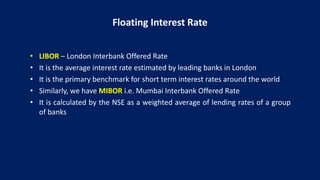 Floating Interest Rate
• LIBOR – London Interbank Offered Rate
• It is the average interest rate estimated by leading banks in London
• It is the primary benchmark for short term interest rates around the world
• Similarly, we have MIBOR i.e. Mumbai Interbank Offered Rate
• It is calculated by the NSE as a weighted average of lending rates of a group
of banks
 