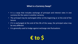 What is a Currency Swap?
• It is a swap that includes exchange of principal and interest rates in one
currency for the same in another currency
• The principal may be exchanged either at the beginning or at the end of the
tenure
• If it is exchanged at the end of the life of the swap, the principal value may
be very different
• It is generally used to hedge against exchange rate fluctuations
€ to $
 