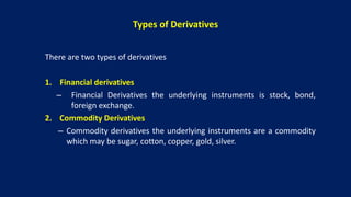 Types of Derivatives
There are two types of derivatives
1. Financial derivatives
– Financial Derivatives the underlying instruments is stock, bond,
foreign exchange.
2. Commodity Derivatives
– Commodity derivatives the underlying instruments are a commodity
which may be sugar, cotton, copper, gold, silver.
 