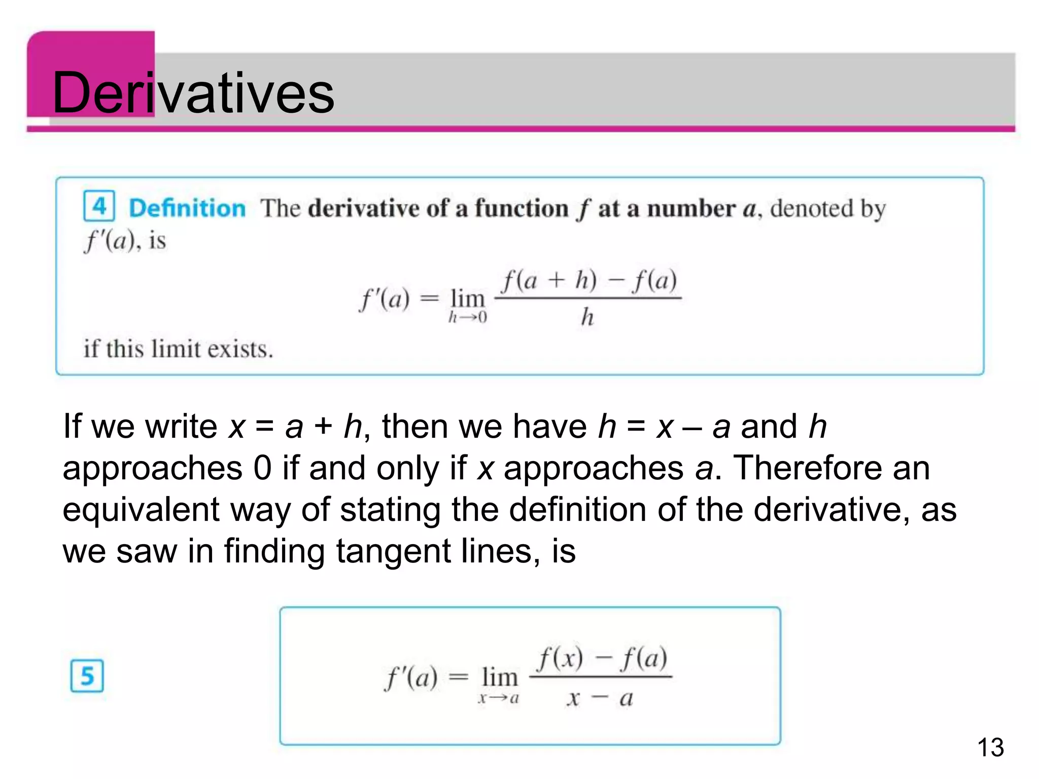 13
Derivatives
If we write x = a + h, then we have h = x – a and h
approaches 0 if and only if x approaches a. Therefore an
equivalent way of stating the definition of the derivative, as
we saw in finding tangent lines, is
 