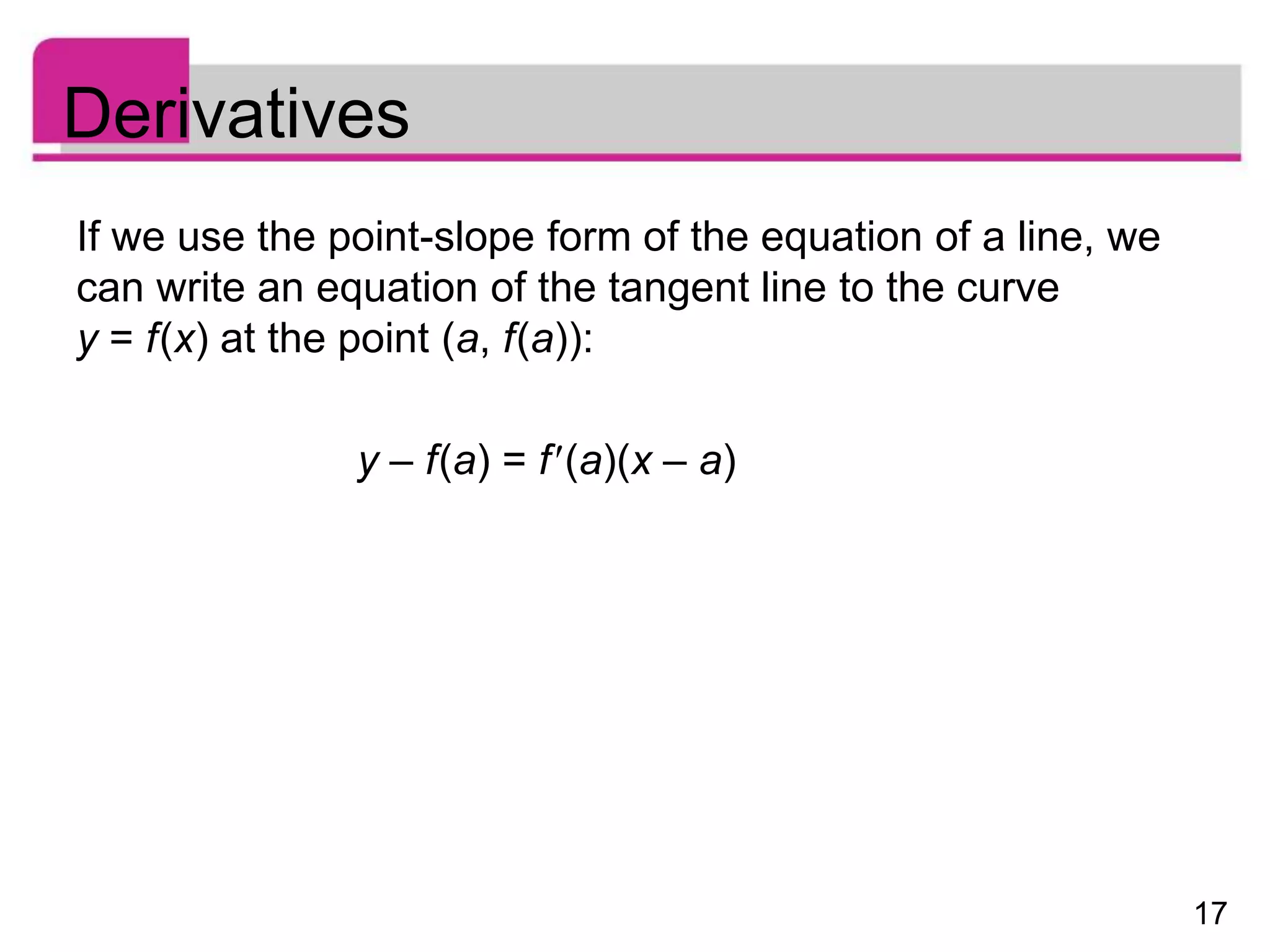 17
Derivatives
If we use the point-slope form of the equation of a line, we
can write an equation of the tangent line to the curve
y = f(x) at the point (a, f(a)):
y – f(a) = f(a)(x – a)
 