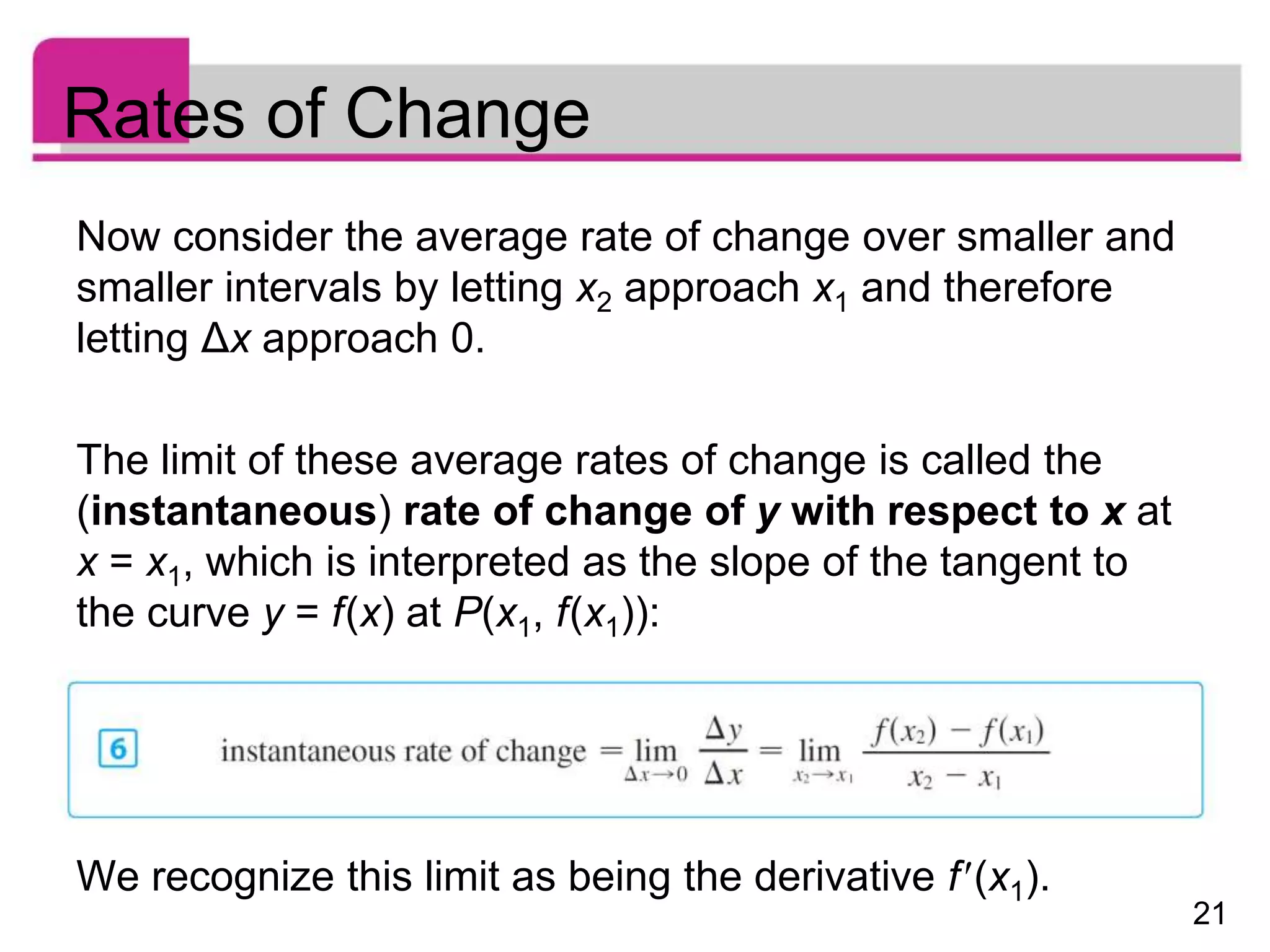 21
Rates of Change
Now consider the average rate of change over smaller and
smaller intervals by letting x2 approach x1 and therefore
letting Δx approach 0.
The limit of these average rates of change is called the
(instantaneous) rate of change of y with respect to x at
x = x1, which is interpreted as the slope of the tangent to
the curve y = f(x) at P(x1, f(x1)):
We recognize this limit as being the derivative f(x1).
 