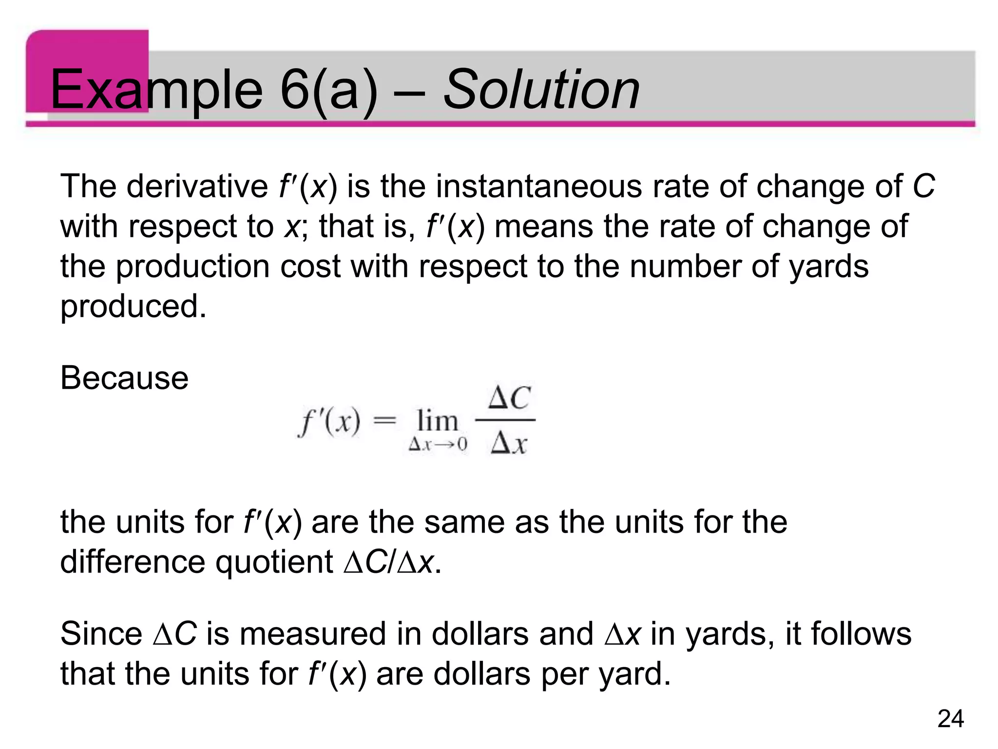 24
Example 6(a) – Solution
The derivative f(x) is the instantaneous rate of change of C
with respect to x; that is, f(x) means the rate of change of
the production cost with respect to the number of yards
produced.
Because
the units for f(x) are the same as the units for the
difference quotient C/x.
Since C is measured in dollars and x in yards, it follows
that the units for f(x) are dollars per yard.
 