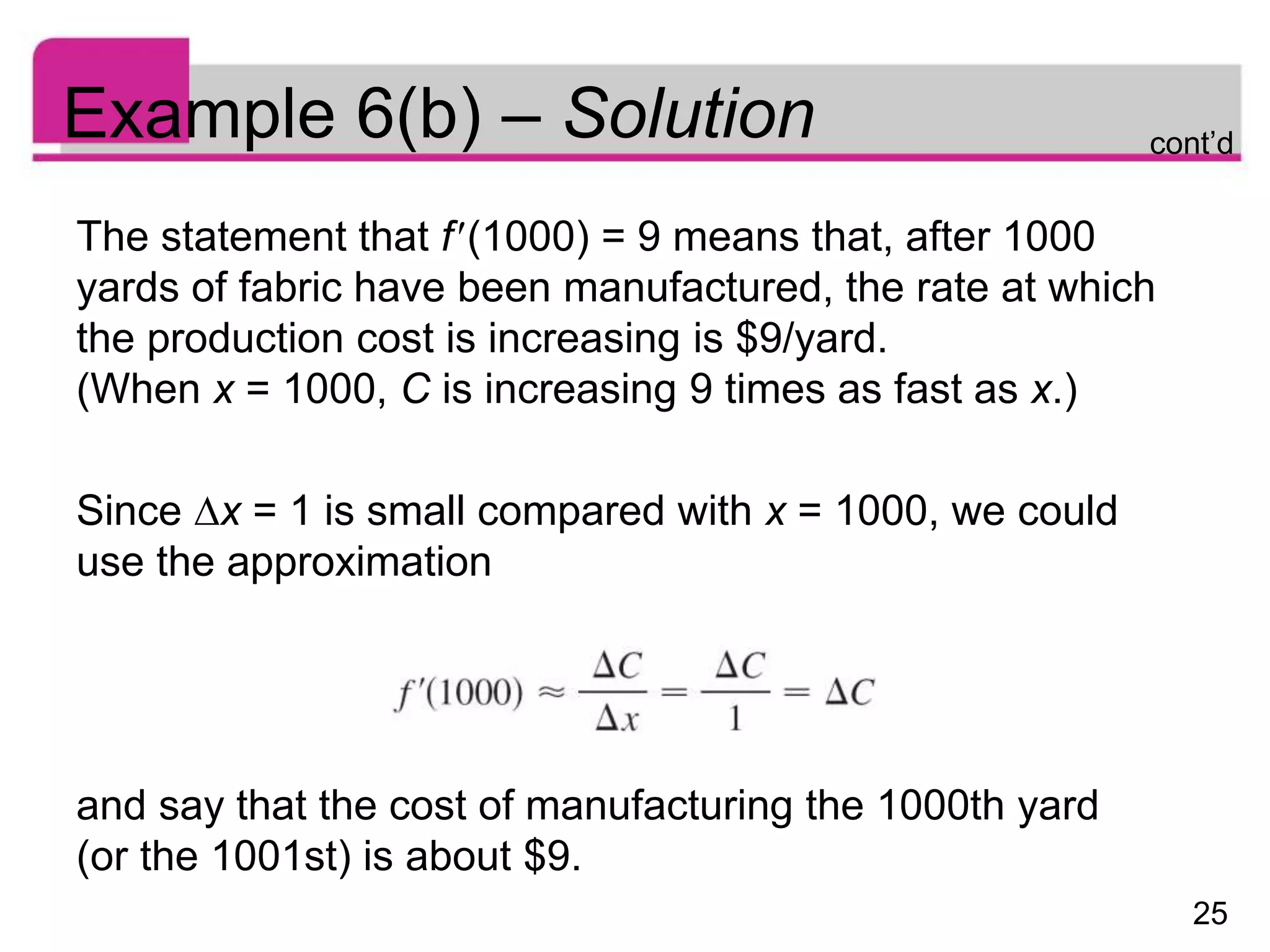 25
Example 6(b) – Solution
The statement that f(1000) = 9 means that, after 1000
yards of fabric have been manufactured, the rate at which
the production cost is increasing is $9/yard.
(When x = 1000, C is increasing 9 times as fast as x.)
Since x = 1 is small compared with x = 1000, we could
use the approximation
and say that the cost of manufacturing the 1000th yard
(or the 1001st) is about $9.
cont’d
 