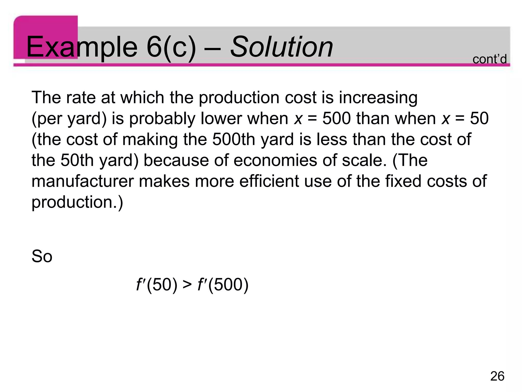 26
Example 6(c) – Solution
The rate at which the production cost is increasing
(per yard) is probably lower when x = 500 than when x = 50
(the cost of making the 500th yard is less than the cost of
the 50th yard) because of economies of scale. (The
manufacturer makes more efficient use of the fixed costs of
production.)
So
f(50) > f(500)
cont’d
 