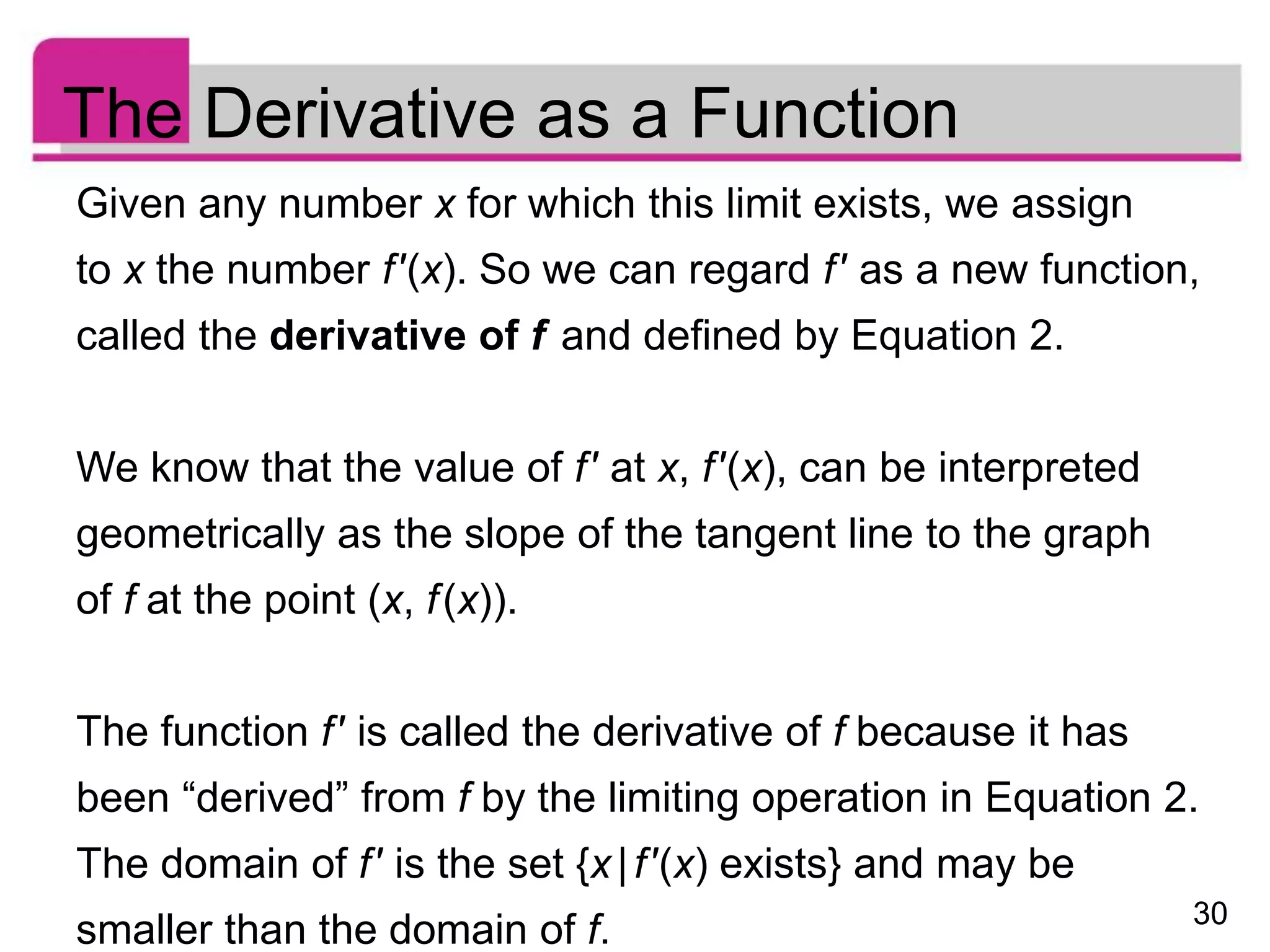 30
The Derivative as a Function
Given any number x for which this limit exists, we assign
to x the number f′(x). So we can regard f′ as a new function,
called the derivative of f and defined by Equation 2.
We know that the value of f′ at x, f′(x), can be interpreted
geometrically as the slope of the tangent line to the graph
of f at the point (x, f(x)).
The function f′ is called the derivative of f because it has
been “derived” from f by the limiting operation in Equation 2.
The domain of f′ is the set {x|f′(x) exists} and may be
smaller than the domain of f.
 