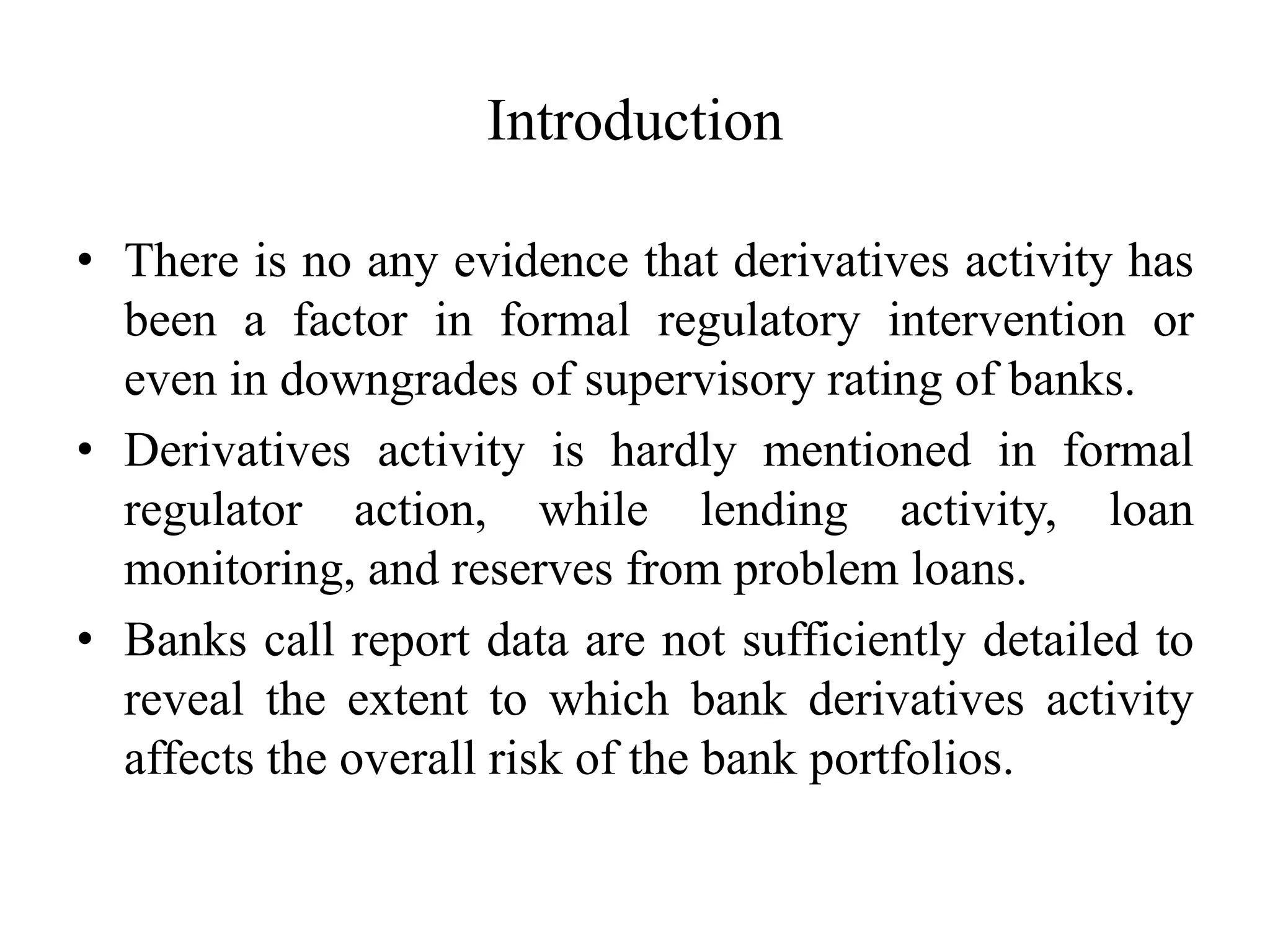 Introduction
• There is no any evidence that derivatives activity has
been a factor in formal regulatory intervention or
even in downgrades of supervisory rating of banks.
• Derivatives activity is hardly mentioned in formal
regulator action, while lending activity, loan
monitoring, and reserves from problem loans.
• Banks call report data are not sufficiently detailed to
reveal the extent to which bank derivatives activity
affects the overall risk of the bank portfolios.
 