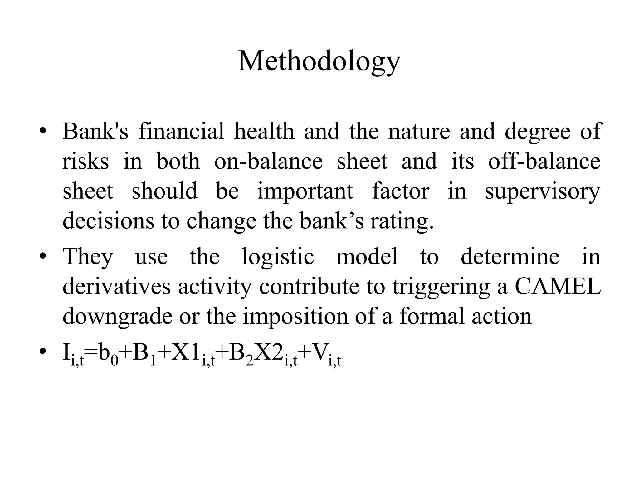Methodology
• Bank's financial health and the nature and degree of
risks in both on-balance sheet and its off-balance
sheet should be important factor in supervisory
decisions to change the bank’s rating.
• They use the logistic model to determine in
derivatives activity contribute to triggering a CAMEL
downgrade or the imposition of a formal action
• Ii,t=b0+B1+X1i,t+B2X2i,t+Vi,t
 