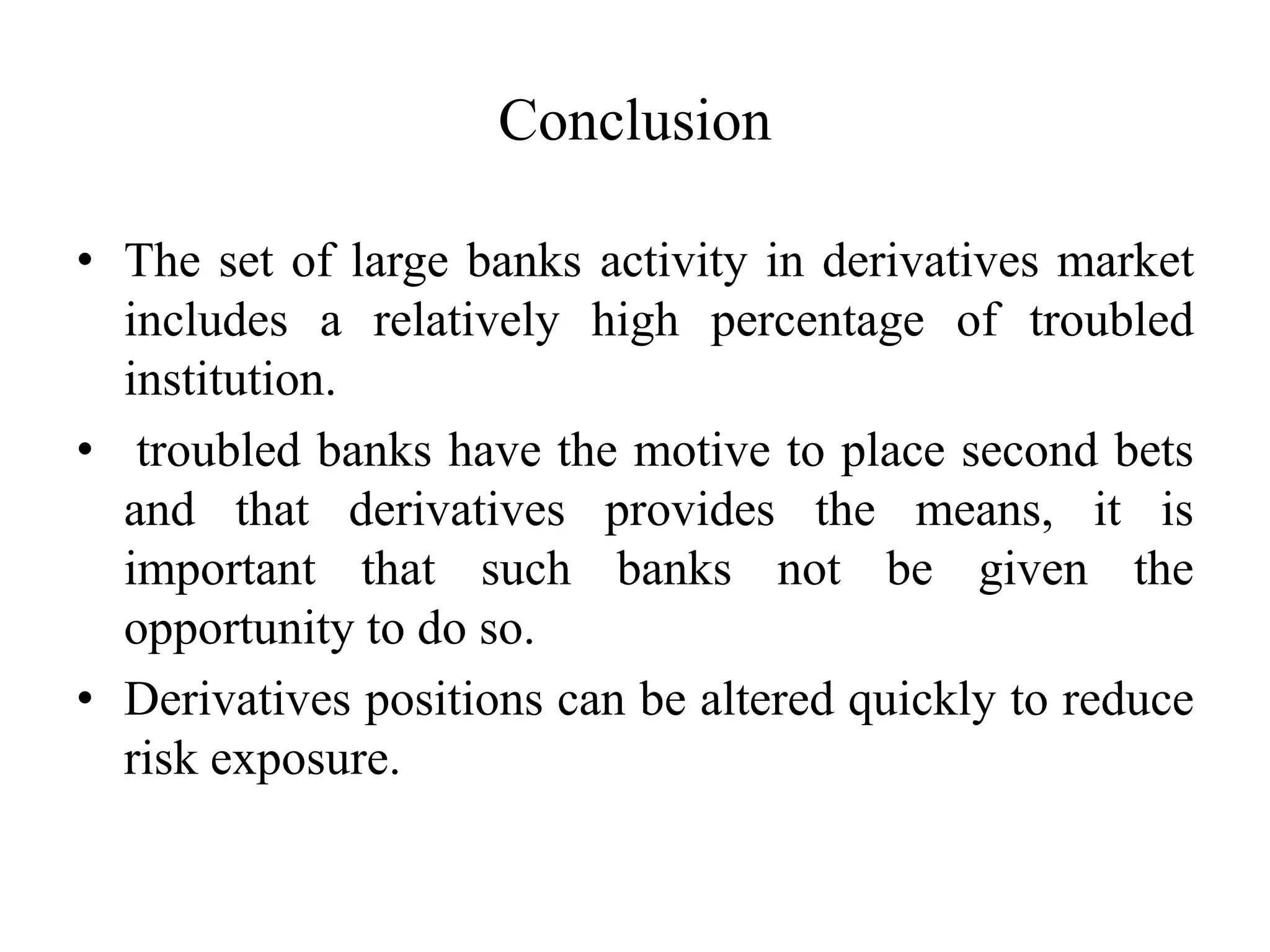 Conclusion
• The set of large banks activity in derivatives market
includes a relatively high percentage of troubled
institution.
• troubled banks have the motive to place second bets
and that derivatives provides the means, it is
important that such banks not be given the
opportunity to do so.
• Derivatives positions can be altered quickly to reduce
risk exposure.
 